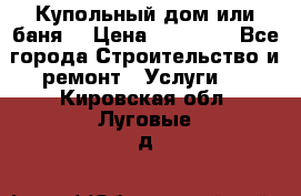 Купольный дом или баня  › Цена ­ 68 000 - Все города Строительство и ремонт » Услуги   . Кировская обл.,Луговые д.